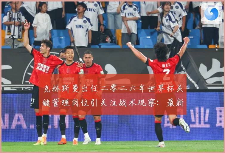 克林斯曼出任二零二六年世界杯关键管理岗位引关注战术观察：最新赛事动态与深度分析