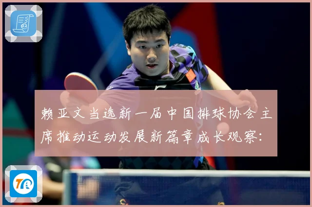 赖亚文当选新一届中国排球协会主席推动运动发展新篇章成长观察：最新赛事动态与深度分析
