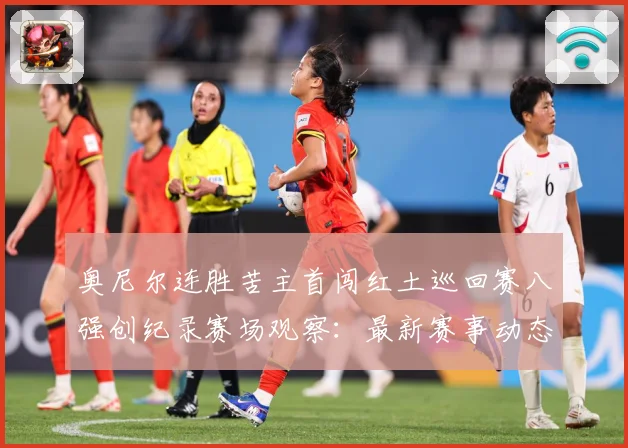 奥尼尔连胜苦主首闯红土巡回赛八强创纪录赛场观察：最新赛事动态与深度分析