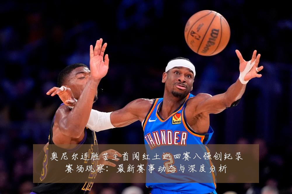 奥尼尔连胜苦主首闯红土巡回赛八强创纪录赛场观察：最新赛事动态与深度分析