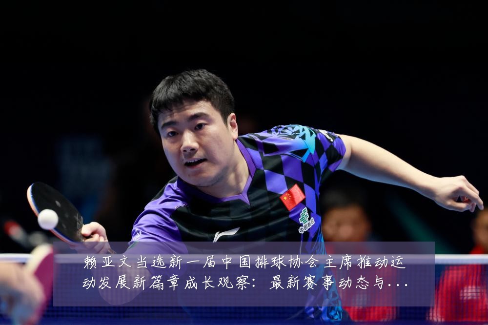 赖亚文当选新一届中国排球协会主席推动运动发展新篇章成长观察：最新赛事动态与深度分析