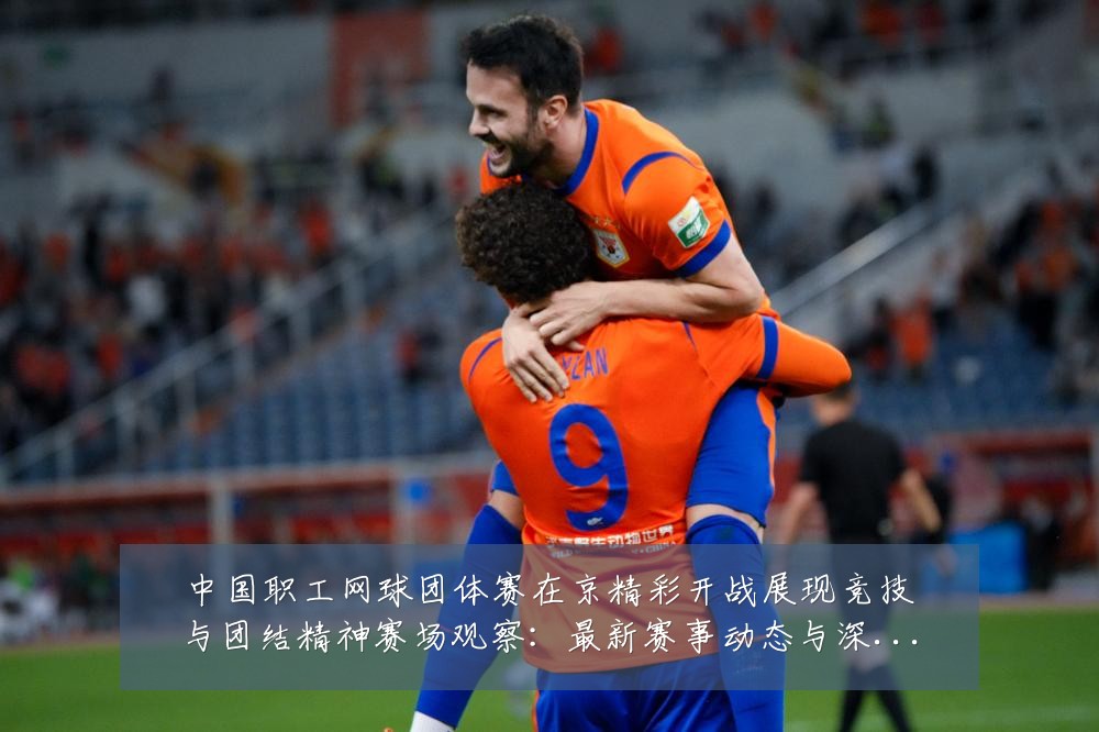 中国职工网球团体赛在京精彩开战展现竞技与团结精神赛场观察：最新赛事动态与深度分析